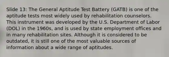 Slide 13: The General Aptitude Test Battery (GATB) is one of the aptitude tests most widely used by rehabilitation counselors. This instrument was developed by the U.S. Department of Labor (DOL) in the 1960s, and is used by state employment offices and in many rehabilitation sites. Although it is considered to be outdated, it is still one of the most valuable sources of information about a wide range of aptitudes.