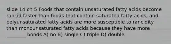 slide 14 ch 5 Foods that contain unsaturated fatty acids become rancid faster than foods that contain saturated fatty acids, and polyunsaturated fatty acids are more susceptible to rancidity than monounsaturated fatty acids because they have more ________ bonds A) no B) single C) triple D) double