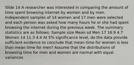 Slide 14 A researcher was interested in comparing the amount of time spent browsing internet by women and by men. Independent samples of 14 women and 17 men were selected and each person was asked how many hours he or she had spent browsing the internet during the previous week. The summary statistics are as follows: Sample size Mean sd Men 17 16.9 4.7 Women 14 11.3 4.4 At 5% significance level, do the data provide sufficient evidence to conclude that mean time for women is less than mean time for men? Assume that the distributions of browsing time for men and women are normal with equal variances