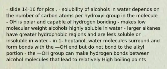 - slide 14-16 for pics . - solubility of alcohols in water depends on the number of carbon atoms per hydroxyl group in the molecule - OH is polar and capable of hydrogen bonding - makes low molecular weight alcohols highly soluble in water - larger alkanes have greater hydrophobic regions and are less soluble or insoluble in water - in 1- heptanol, water molecules surround and form bonds with the —OH end but do not bond to the alkyl portion - the —OH group can make hydrogen bonds between alcohol molecules that lead to relatively High boiling points