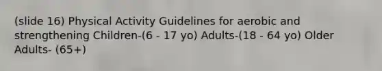 (slide 16) Physical Activity Guidelines for aerobic and strengthening Children-(6 - 17 yo) Adults-(18 - 64 yo) Older Adults- (65+)