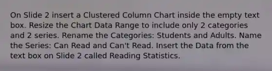 On Slide 2 insert a Clustered Column Chart inside the empty text box. Resize the Chart Data Range to include only 2 categories and 2 series. Rename the Categories: Students and Adults. Name the Series: Can Read and Can't Read. Insert the Data from the text box on Slide 2 called Reading Statistics.