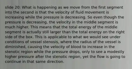 slide 20: What is happening as we move from the first segment into the second is that the velocity of fluid movement is increasing while the pressure is decreasing. So even though the pressure is decreasing, the velocity in the middle segment is much higher. This means that the total energy of the middle segment is actually still larger than the total energy on the right side of the box. This is applicable to what we would see under conditions of vessel stenosis, where the radius of the vessel is diminished, causing the velocity of blood to increase in the stenotic region while the pressure drops, only to see a modestly higher pressure after the stenotic region, yet the flow is going to continue in that same direction.