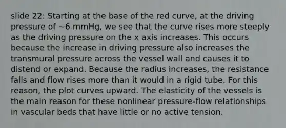 slide 22: Starting at the base of the red curve, at the driving pressure of ~6 mmHg, we see that the curve rises more steeply as the driving pressure on the x axis increases. This occurs because the increase in driving pressure also increases the transmural pressure across the vessel wall and causes it to distend or expand. Because the radius increases, the resistance falls and flow rises <a href='https://www.questionai.com/knowledge/keWHlEPx42-more-than' class='anchor-knowledge'>more than</a> it would in a rigid tube. For this reason, the plot curves upward. The elasticity of the vessels is the main reason for these nonlinear pressure-flow relationships in vascular beds that have little or no active tension.