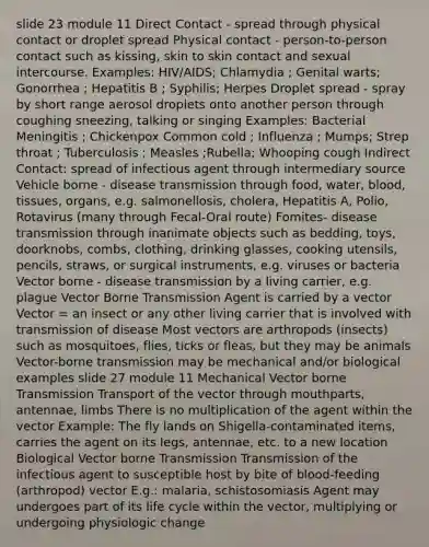 slide 23 module 11 Direct Contact - spread through physical contact or droplet spread Physical contact - person-to-person contact such as kissing, skin to skin contact and sexual intercourse. Examples: HIV/AIDS; Chlamydia ; Genital warts; Gonorrhea ; Hepatitis B ; Syphilis; Herpes Droplet spread - spray by short range aerosol droplets onto another person through coughing sneezing, talking or singing Examples: Bacterial Meningitis ; Chickenpox Common cold ; Influenza ; Mumps; Strep throat ; Tuberculosis ; Measles ;Rubella; Whooping cough Indirect Contact: spread of infectious agent through intermediary source Vehicle borne - disease transmission through food, water, blood, tissues, organs, e.g. salmonellosis, cholera, Hepatitis A, Polio, Rotavirus (many through Fecal-Oral route) Fomites- disease transmission through inanimate objects such as bedding, toys, doorknobs, combs, clothing, drinking glasses, cooking utensils, pencils, straws, or surgical instruments, e.g. viruses or bacteria Vector borne - disease transmission by a living carrier, e.g. plague Vector Borne Transmission Agent is carried by a vector Vector = an insect or any other living carrier that is involved with transmission of disease Most vectors are arthropods (insects) such as mosquitoes, flies, ticks or fleas, but they may be animals Vector-borne transmission may be mechanical and/or biological examples slide 27 module 11 Mechanical Vector borne Transmission Transport of the vector through mouthparts, antennae, limbs There is no multiplication of the agent within the vector Example: The fly lands on Shigella-contaminated items, carries the agent on its legs, antennae, etc. to a new location Biological Vector borne Transmission Transmission of the infectious agent to susceptible host by bite of blood-feeding (arthropod) vector E.g.: malaria, schistosomiasis Agent may undergoes part of its life cycle within the vector, multiplying or undergoing physiologic change