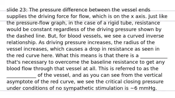 slide 23: The pressure difference between the vessel ends supplies the driving force for flow, which is on the x axis. Just like the pressure-flow graph, in the case of a rigid tube, resistance would be constant regardless of the driving pressure shown by the dashed line. But, for <a href='https://www.questionai.com/knowledge/kZJ3mNKN7P-blood-vessels' class='anchor-knowledge'>blood vessels</a>, we see a curved inverse relationship. As driving pressure increases, the radius of the vessel increases, which causes a drop in resistance as seen in the red curve here. What this means is that there is a ___________ that's necessary to overcome the baseline resistance to get any blood flow through that vessel at all. This is referred to as the ____________ of the vessel, and as you can see from the vertical asymptote of the red curve, we see the critical closing pressure under conditions of no sympathetic stimulation is ~6 mmHg.