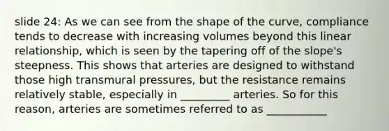 slide 24: As we can see from the shape of the curve, compliance tends to decrease with increasing volumes beyond this linear relationship, which is seen by the tapering off of the slope's steepness. This shows that arteries are designed to withstand those high transmural pressures, but the resistance remains relatively stable, especially in _________ arteries. So for this reason, arteries are sometimes referred to as ___________