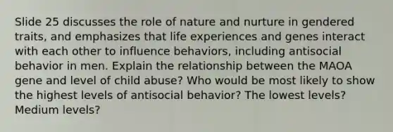 Slide 25 discusses the role of nature and nurture in gendered traits, and emphasizes that life experiences and genes interact with each other to influence behaviors, including antisocial behavior in men. Explain the relationship between the MAOA gene and level of child abuse? Who would be most likely to show the highest levels of antisocial behavior? The lowest levels? Medium levels?