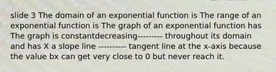 slide 3 The domain of an exponential function is The range of an exponential function is The graph of an exponential function has The graph is constantdecreasing--------- throughout its domain and has X a slope line ---------- tangent line at the x-axis because the value bx can get very close to 0 but never reach it.