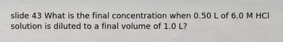 slide 43 What is the final concentration when 0.50 L of 6.0 M HCl solution is diluted to a final volume of 1.0 L?