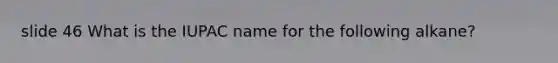 slide 46 What is the IUPAC name for the following alkane?