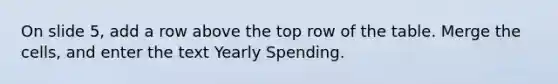 On slide 5, add a row above the top row of the table. Merge the cells, and enter the text Yearly Spending.