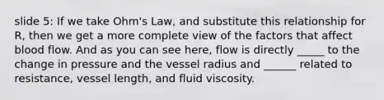 slide 5: If we take Ohm's Law, and substitute this relationship for R, then we get a more complete view of the factors that affect blood flow. And as you can see here, flow is directly _____ to the change in pressure and the vessel radius and ______ related to resistance, vessel length, and fluid viscosity.