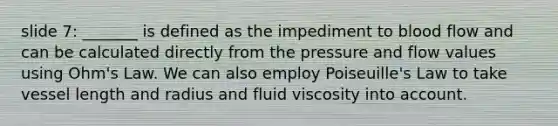 slide 7: _______ is defined as the impediment to blood flow and can be calculated directly from the pressure and flow values using Ohm's Law. We can also employ Poiseuille's Law to take vessel length and radius and fluid viscosity into account.