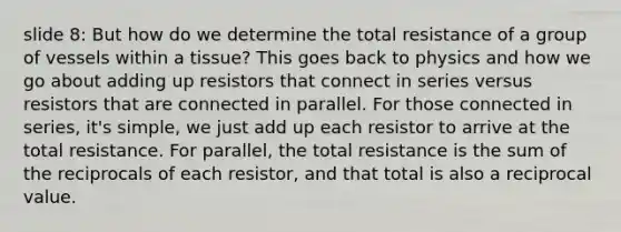 slide 8: But how do we determine the total resistance of a group of vessels within a tissue? This goes back to physics and how we go about adding up resistors that connect in series versus resistors that are connected in parallel. For those connected in series, it's simple, we just add up each resistor to arrive at the total resistance. For parallel, the total resistance is the sum of the reciprocals of each resistor, and that total is also a reciprocal value.