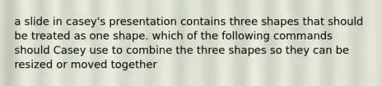 a slide in casey's presentation contains three shapes that should be treated as one shape. which of the following commands should Casey use to combine the three shapes so they can be resized or moved together