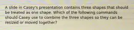 A slide in Casey's presentation contains three shapes that should be treated as one shape. Which of the following commands should Casey use to combine the three shapes so they can be resized or moved together?