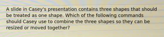 A slide in Casey's presentation contains three shapes that should be treated as one shape. Which of the following commands should Casey use to combine the three shapes so they can be resized or moved together?