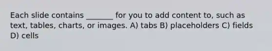 Each slide contains _______ for you to add content to, such as text, tables, charts, or images. A) tabs B) placeholders C) fields D) cells