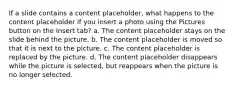 If a slide contains a content placeholder, what happens to the content placeholder if you insert a photo using the Pictures button on the Insert tab? a. The content placeholder stays on the slide behind the picture. b. The content placeholder is moved so that it is next to the picture. c. The content placeholder is replaced by the picture. d. The content placeholder disappears while the picture is selected, but reappears when the picture is no longer selected.