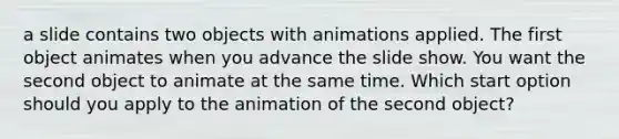 a slide contains two objects with animations applied. The first object animates when you advance the slide show. You want the second object to animate at the same time. Which start option should you apply to the animation of the second object?