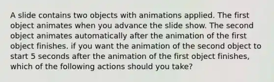 A slide contains two objects with animations applied. The first object animates when you advance the slide show. The second object animates automatically after the animation of the first object finishes. if you want the animation of the second object to start 5 seconds after the animation of the first object finishes, which of the following actions should you take?