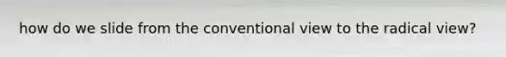 how do we slide from the conventional view to the radical view?