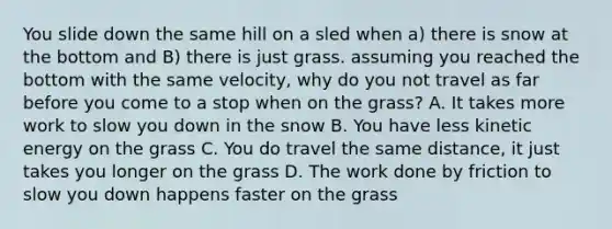 You slide down the same hill on a sled when a) there is snow at the bottom and B) there is just grass. assuming you reached the bottom with the same velocity, why do you not travel as far before you come to a stop when on the grass? A. It takes more work to slow you down in the snow B. You have less kinetic energy on the grass C. You do travel the same distance, it just takes you longer on the grass D. The work done by friction to slow you down happens faster on the grass