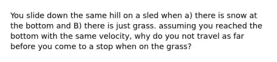 You slide down the same hill on a sled when a) there is snow at the bottom and B) there is just grass. assuming you reached the bottom with the same velocity, why do you not travel as far before you come to a stop when on the grass?