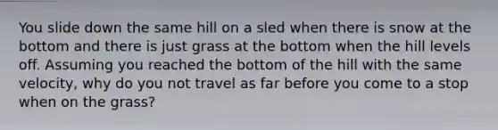 You slide down the same hill on a sled when there is snow at the bottom and there is just grass at the bottom when the hill levels off. Assuming you reached the bottom of the hill with the same velocity, why do you not travel as far before you come to a stop when on the grass?