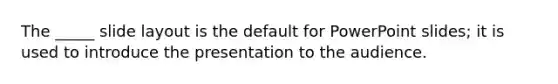 The _____ slide layout is the default for PowerPoint slides; it is used to introduce the presentation to the audience.