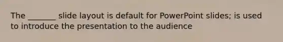 The _______ slide layout is default for PowerPoint slides; is used to introduce the presentation to the audience