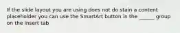 If the slide layout you are using does not do stain a content placeholder you can use the SmartArt button in the ______ group on the insert tab