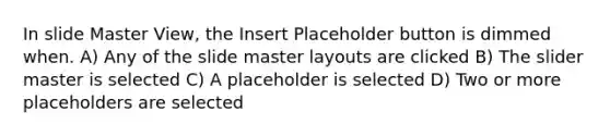 In slide Master View, the Insert Placeholder button is dimmed when. A) Any of the slide master layouts are clicked B) The slider master is selected C) A placeholder is selected D) Two or more placeholders are selected