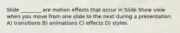 Slide ________ are motion effects that occur in Slide Show view when you move from one slide to the next during a presentation. A) transitions B) animations C) effects D) styles