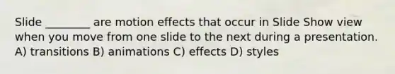 Slide ________ are motion effects that occur in Slide Show view when you move from one slide to the next during a presentation. A) transitions B) animations C) effects D) styles