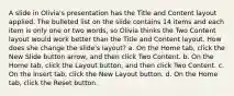 A slide in Olivia's presentation has the Title and Content layout applied. The bulleted list on the slide contains 14 items and each item is only one or two words, so Olivia thinks the Two Content layout would work better than the Title and Content layout. How does she change the slide's layout? a. On the Home tab, click the New Slide button arrow, and then click Two Content. b. On the Home tab, click the Layout button, and then click Two Content. c. On the Insert tab, click the New Layout button. d. On the Home tab, click the Reset button.