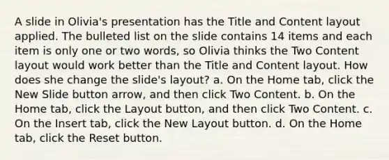 A slide in Olivia's presentation has the Title and Content layout applied. The bulleted list on the slide contains 14 items and each item is only one or two words, so Olivia thinks the Two Content layout would work better than the Title and Content layout. How does she change the slide's layout? a. On the Home tab, click the New Slide button arrow, and then click Two Content. b. On the Home tab, click the Layout button, and then click Two Content. c. On the Insert tab, click the New Layout button. d. On the Home tab, click the Reset button.