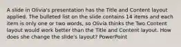 A slide in Olivia's presentation has the Title and Content layout applied. The bulleted list on the slide contains 14 items and each item is only one or two words, so Olivia thinks the Two Content layout would work better than the Title and Content layout. How does she change the slide's layout? PowerPoint