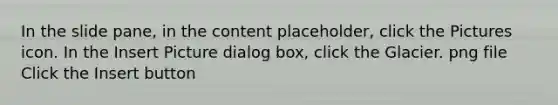 In the slide pane, in the content placeholder, click the Pictures icon. In the Insert Picture dialog box, click the Glacier. png file Click the Insert button