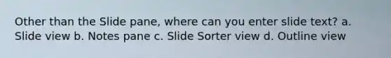 Other than the Slide pane, where can you enter slide text? a. Slide view b. Notes pane c. Slide Sorter view d. Outline view