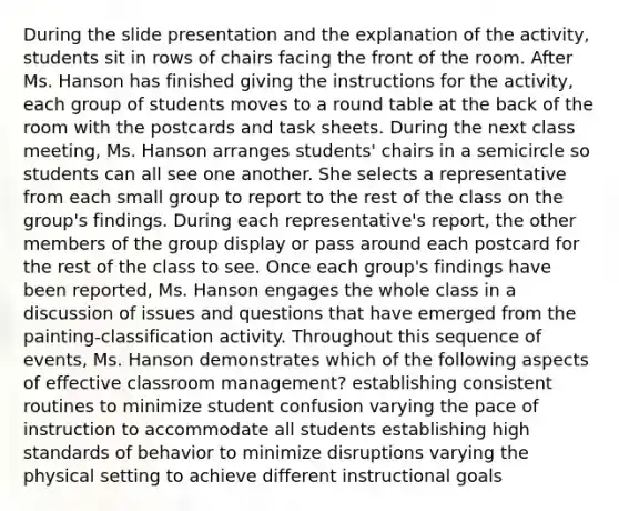 During the slide presentation and the explanation of the activity, students sit in rows of chairs facing the front of the room. After Ms. Hanson has finished giving the instructions for the activity, each group of students moves to a round table at the back of the room with the postcards and task sheets. During the next class meeting, Ms. Hanson arranges students' chairs in a semicircle so students can all see one another. She selects a representative from each small group to report to the rest of the class on the group's findings. During each representative's report, the other members of the group display or pass around each postcard for the rest of the class to see. Once each group's findings have been reported, Ms. Hanson engages the whole class in a discussion of issues and questions that have emerged from the painting-classification activity. Throughout this sequence of events, Ms. Hanson demonstrates which of the following aspects of effective classroom management? establishing consistent routines to minimize student confusion varying the pace of instruction to accommodate all students establishing high standards of behavior to minimize disruptions varying the physical setting to achieve different instructional goals