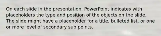 On each slide in the presentation, PowerPoint indicates with placeholders the type and position of the objects on the slide. The slide might have a placeholder for a title, bulleted list, or one or more level of secondary sub points.