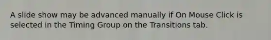 A slide show may be advanced manually if On Mouse Click is selected in the Timing Group on the Transitions tab.