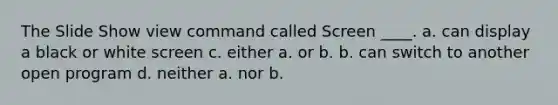 The Slide Show view command called Screen ____. a. can display a black or white screen c. either a. or b. b. can switch to another open program d. neither a. nor b.