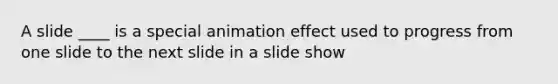 A slide ____ is a special animation effect used to progress from one slide to the next slide in a slide show