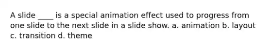 A slide ____ is a special animation effect used to progress from one slide to the next slide in a slide show. a. animation b. layout c. transition d. theme