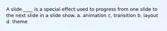 A slide ____ is a special effect used to progress from one slide to the next slide in a slide show. a. animation c. transition b. layout d. theme