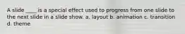 A slide ____ is a special effect used to progress from one slide to the next slide in a slide show. a. layout b. animation c. transition d. theme