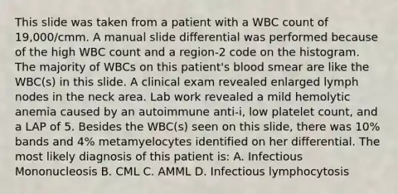 This slide was taken from a patient with a WBC count of 19,000/cmm. A manual slide differential was performed because of the high WBC count and a region-2 code on the histogram. The majority of WBCs on this patient's blood smear are like the WBC(s) in this slide. A clinical exam revealed enlarged lymph nodes in the neck area. Lab work revealed a mild hemolytic anemia caused by an autoimmune anti-i, low platelet count, and a LAP of 5. Besides the WBC(s) seen on this slide, there was 10% bands and 4% metamyelocytes identified on her differential. The most likely diagnosis of this patient is: A. Infectious Mononucleosis B. CML C. AMML D. Infectious lymphocytosis